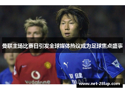 曼联主场比赛日引发全球媒体热议成为足球焦点盛事